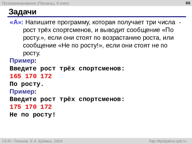  Задачи « A »: Напишите программу, которая получает три числа - рост трёх спортсменов, и выводит сообщение «По росту.», если они стоят по возрастанию роста, или сообщение «Не по росту!», если они стоят не по росту. Пример : Введите рост трёх спортсменов: 165 170 172 По росту. Пример : Введите рост трёх спортсменов: 175 170 172 Не по росту! 