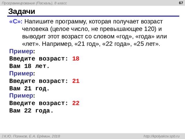  Задачи « C »: Напишите программу, которая получает возраст человека (целое число, не превышающее 120) и выводит этот возраст со словом «год», «года» или «лет». Например, «21 год», «22 года», «25 лет». Пример : Введите возраст: 18 Вам 18 лет. Пример : Введите возраст: 21 Вам 21 год. Пример : Введите возраст: 2 2 Вам 22 года. 