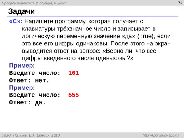  Задачи «С»: Напишите программу, которая получает с клавиатуры трёхзначное число и записывает в логическую переменную значение «да» ( True ), если это все его цифры одинаковы. После этого на экран выводится ответ на вопрос: «Верно ли, что все цифры введённого числа одинаковы?» Пример : Введите число: 161 Ответ: нет. Пример : Введите число: 555 Ответ: да. 
