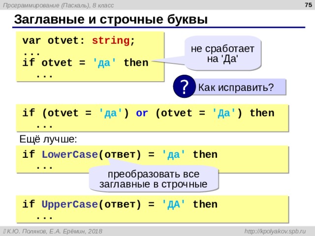  Заглавные и строчные буквы var  otvet: string ; ... if  otvet = 'да' then  ... var  otvet: string ; ... if  otvet = 'да' then  ... не сработает на ' Да ' ?  Как исправить ? if  (otvet = 'да' )  or  (otvet = 'Да' )  then  ... if  (otvet = 'да' )  or  (otvet = 'Да' )  then  ... Ещё лучше: if  LowerCase (ответ) = 'да' then  ... if  LowerCase (ответ) = 'да' then  ... преобразовать все заглавные в строчные if  UpperCase (ответ) = 'ДА' then  ... if  UpperCase (ответ) = 'ДА' then  ... 