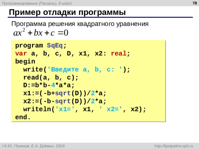  Пример отладки программы Программа решения квадратного уравнения program SqEq ; program SqEq ; var a, b, c, D, x1, x2 : real ; var a, b, c, D, x1, x2 : real ; begin  write ( 'Введите a, b, c: ' );  read( a, b, c );  D:=b*b- 4 *a*a;  x1:=(-b+ sqrt (D))/ 2 *a;  x2:=(-b- sqrt (D))/ 2 *a;  write ln( ' x1=' , x1, ' x2=' , x2 ) ; end. begin  write ( 'Введите a, b, c: ' );  read( a, b, c );  D:=b*b- 4 *a*a;  x1:=(-b+ sqrt (D))/ 2 *a;  x2:=(-b- sqrt (D))/ 2 *a;  write ln( ' x1=' , x1, ' x2=' , x2 ) ; end. 