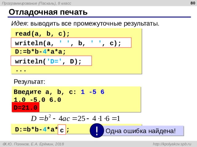  Отладочная печать Идея : выводить все промежуточные результаты. read( a, b, c ); write( a, ' ' , b, ' ' , c, нс D:=b*b- 4 *a*a; write( ' D=' , D, нс ... read( a, b, c ); write( a, ' ' , b, ' ' , c, нс D:=b*b- 4 *a*a; write( ' D=' , D, нс ... write ln( a, ' ' , b, ' ' , c ); write ln( a, ' ' , b, ' ' , c ); write ln( ' D=' , D ); write ln( ' D=' , D ); Результат: Введите a, b, c: 1 -5 6 1.0 -5.0 6.0 D=21.0 D=21.0 ! D:=b*b- 4 *a*  с  ; D:=b*b- 4 *a*  с  ; с  Одна ошибка найдена! 