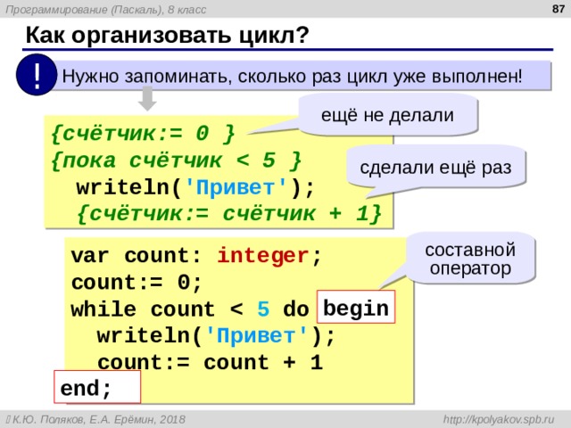 Как организовать цикл? !  Нужно запоминать, сколько раз цикл уже выполнен! ещё не делали { счётчик:= 0 } { пока счётчик  5 }  write ln ( 'Привет' );  { счётчик:= счётчик + 1 } сделали ещё раз составной оператор var count: integer ; count := 0 ; while count   5 do begin  write ln ( 'Привет' );  count:= count + 1 end; begin end; 