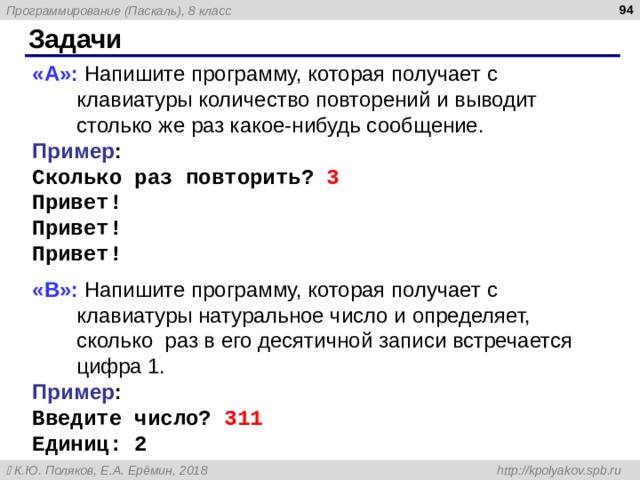  Задачи « A »: Напишите программу, которая получает с клавиатуры количество повторений и выводит столько же раз какое-нибудь сообщение. Пример : Сколько раз повторить? 3 Привет! Привет! Привет! « B »: Напишите программу, которая получает с клавиатуры натуральное число и определяет, сколько раз в его десятичной записи встречается цифра 1. Пример : Введите число? 311 Единиц: 2  