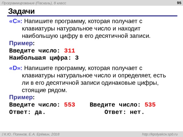  Задачи « C »: Напишите программу, которая получает с клавиатуры натуральное число и находит наибольшую цифру в его десятичной записи. Пример : Введите число :  311 Наибольшая цифра: 3 « D »: Напишите программу, которая получает с клавиатуры натуральное число и определяет, есть ли в его десятичной записи одинаковые цифры, стоящие рядом. Пример : Введите число :  553 Введите число :  5 3 5 Ответ: да.    Ответ: нет. 