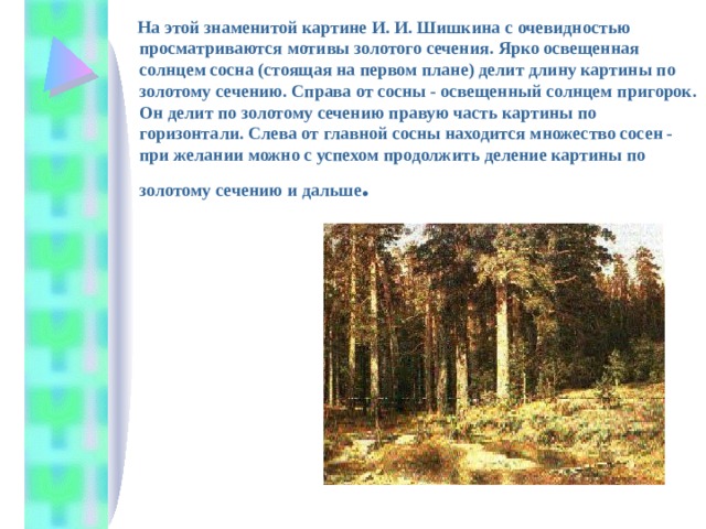  На этой знаменитой картине И. И. Шишкина с очевидностью просматриваются мотивы золотого сечения. Ярко освещенная солнцем сосна (стоящая на первом плане) делит длину картины по золотому сечению. Справа от сосны - освещенный солнцем пригорок. Он делит по золотому сечению правую часть картины по горизонтали. Слева от главной сосны находится множество сосен - при желании можно с успехом продолжить деление картины по золотому сечению и дальше . 