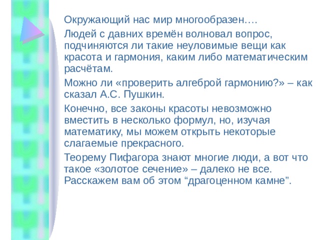 Окружающий нас мир многообразен…. Людей с давних времён волновал вопрос, подчиняются ли такие неуловимые вещи как красота и гармония, каким либо математическим расчётам. Можно ли «проверить алгеброй гармонию?» – как сказал А.С. Пушкин. Конечно, все законы красоты невозможно вместить в несколько формул, но, изучая математику, мы можем открыть некоторые слагаемые прекрасного. Теорему Пифагора знают многие люди, а вот что такое «золотое сечение» – далеко не все. Расскажем вам об этом “драгоценном камне”. 