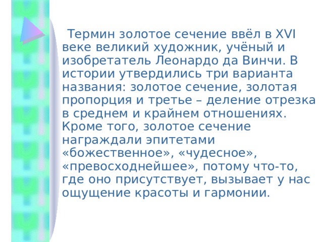  Термин золотое сечение ввёл в XVI веке великий художник, учёный и изобретатель Леонардо да Винчи. В истории утвердились три варианта названия: золотое сечение, золотая пропорция и третье – деление отрезка в среднем и крайнем отношениях. Кроме того, золотое сечение награждали эпитетами «божественное», «чудесное», «превосходнейшее», потому что-то, где оно присутствует, вызывает у нас ощущение красоты и гармонии. 
