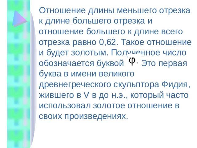  Отношение длины меньшего отрезка к длине большего отрезка и отношение большего к длине всего отрезка равно 0,62. Такое отношение и будет золотым. Полученное число обозначается буквой . Это первая буква в имени великого древнегреческого скульптора Фидия, жившего в V в до н.э., который часто использовал золотое отношение в своих произведениях. 