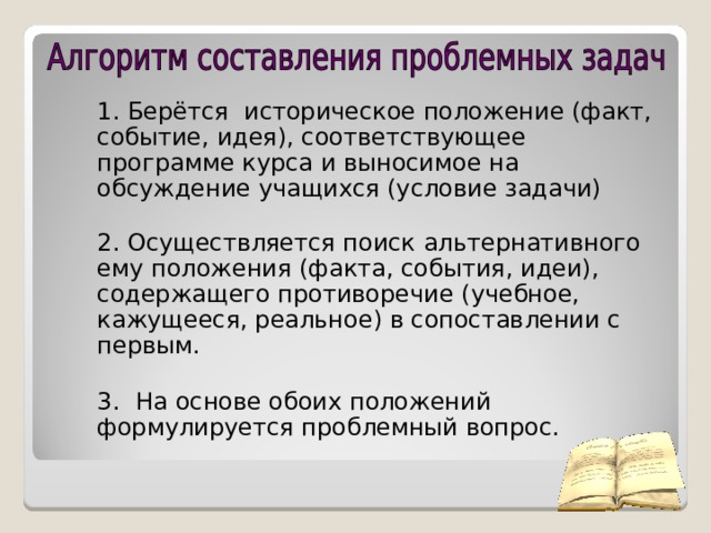 1. Берётся историческое положение (факт, событие, идея), соответствующее программе курса и выносимое на обсуждение учащихся (условие задачи)  2. Осуществляется поиск альтернативного ему положения (факта, события, идеи), содержащего противоречие (учебное, кажущееся, реальное) в сопоставлении с первым. 3.  На основе обоих положений формулируется проблемный вопрос.  