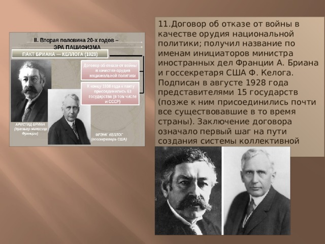11.Договор об отказе от войны в качестве орудия национальной политики; получил название по именам инициаторов министра иностранных дел Франции А. Бриана и госсекретаря США Ф. Келога. Подписан в августе 1928 года представителями 15 государств (позже к ним присоединились почти все существовавшие в то время страны). Заключение договора означало первый шаг на пути создания системы коллективной безопасности в Европе. 