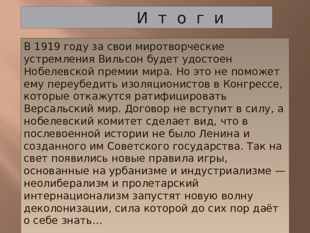  И т о г и В 1919 году за свои миротворческие устремления Вильсон будет удостоен Нобелевской премии мира. Но это не поможет ему переубедить изоляционистов в Конгрессе, которые откажутся ратифицировать Версальский мир. Договор не вступит в силу, а нобелевский комитет сделает вид, что в послевоенной истории не было Ленина и созданного им Советского государства. Так на свет появились новые правила игры, основанные на урбанизме и индустриализме — неолиберализм и пролетарский интернационализм запустят новую волну деколонизации, сила которой до сих пор даёт о себе знать…   