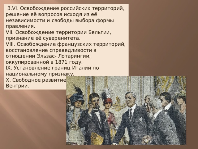   3.VI. Освобождение российских территорий, решение её вопросов исходя из её независимости и свободы выбора формы правления.  VII. Освобождение территории Бельгии, признание её суверенитета.  VIII. Освобождение французских территорий, восстановление справедливости в отношении Эльзас- Лотарингии, оккупированной в 1871 году.  IX. Установление границ Италии по национальному признаку.  X. Свободное развитие народов Австро-Венгрии. 