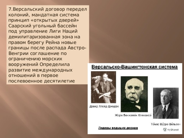 7.Версальский договор передел колоний, мандатная система принцип «открытых дверей» Саарский угольный бассейн под управление Лиги Наций демилитаризованная зона на правом берегу Рейна новые границы после распада Австро- Венгрии соглашение по ограничению морских вооружений Определила развитие международных отношений в первое послевоенное десятилетие 