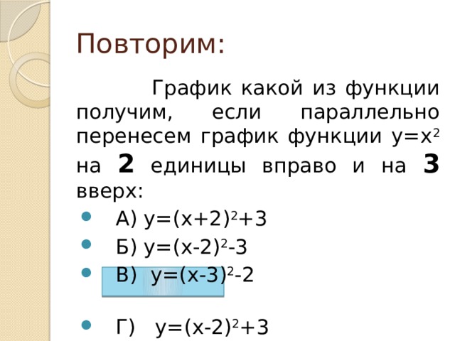 Повторим:  График какой из функции получим, если параллельно перенесем график функции у=х 2 на 2 единицы вправо и на 3 вверх:  А) у=(х+2) 2 +3  Б) у=(х-2) 2 -3  В) у=(х-3) 2 -2  Г) у=(х-2) 2 +3 