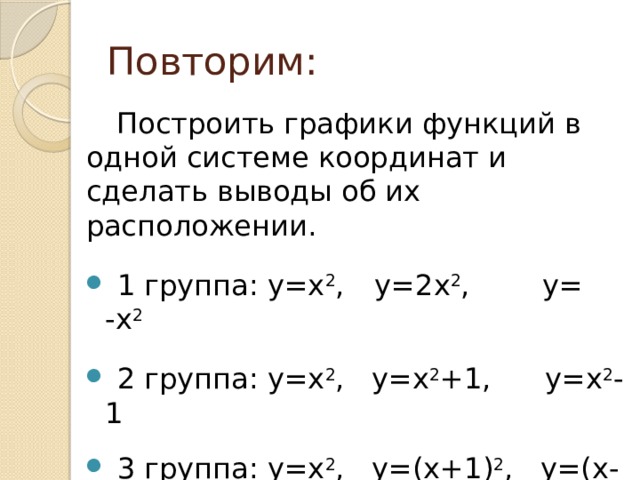 Повторим: Построить графики функций в одной системе координат и сделать выводы об их расположении.  1 группа: у=х 2 ,  у=2х 2 , у= -х 2  2 группа: у=х 2 , у=х 2 +1, у=х 2 -1  3 группа: у=х 2 , у=(х+1) 2 , у=(х-1) 2 . 