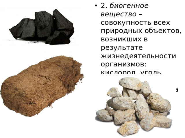 2. биогенное вещество – совокупность всех природных объектов, возникших в результате жизнедеятельности организмов: кислород, уголь, нефть, торф, мел, железная руда, сера 
