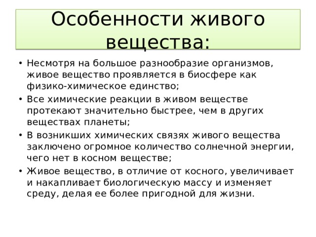 Особенности живого вещества: Несмотря на большое разнообразие организмов, живое вещество проявляется в биосфере как физико-химическое единство; Все химические реакции в живом веществе протекают значительно быстрее, чем в других веществах планеты; В возникших химических связях живого вещества заключено огромное количество солнечной энергии, чего нет в косном веществе; Живое вещество, в отличие от косного, увеличивает и накапливает биологическую массу и изменяет среду, делая ее более пригодной для жизни. 