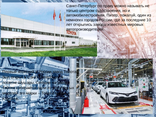 Санкт-Петербург по праву можно называть не только центром судостроения, но и автомобилестроения. Питер, пожалуй, один из немногих городов России, где за последние 10 лет открылись заводы известных мировых автопроизводителей. Первый японский в России завод Тойота был открыт в Санкт-Петербурге в поселке Шушары. Сегодня на заводе Тойота собирается одни из популярных моделей это марки – Тойота Камри и Королла. 