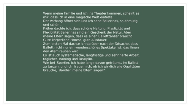 Wenn meine Familie und ich ins Theater kommen, scheint es mir, dass ich in eine magische Welt eintrete. Der Vorhang öffnet sich und ich sehe Ballerinas, so anmutig und schön ... Früher dachte ich, dass schöne Haltung, Plastizität und Flexibilität Ballerinas sind ein Geschenk der Natur. Aber meine Eltern sagen, dass es einen Balletttänzer braucht Gute körperliche Fitness, gute Ausdauer. Zum ersten Mal dachte ich darüber nach der Tatsache, dass Ballett nicht nur ein wunderschönes Spektakel ist, das Ihnen den Atem rauben wird. Es ist auch systematische, langfristige und sehr harte Arbeit, tägliches Training und Disziplin. Wie bei Sportler. Ich habe lange davon geträumt, im Ballett zu tanzen, und ich frage mich, ob ich wirklich alle Qualitäten brauche, dar űber meine Eltern sagen? 
