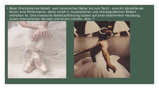 Balet (französisches Ballett, vom italienischen Ballar bis zum Tanz) - eine Art darstellende Kunst; eine Performance, deren Inhalt in musikalischen und choreografischen Bildern enthalten ist. Eine klassische Ballettaufführung basiert auf einer bestimmten Handlung, einem dramatischen Konzept und einem Libretto. Aber..? 