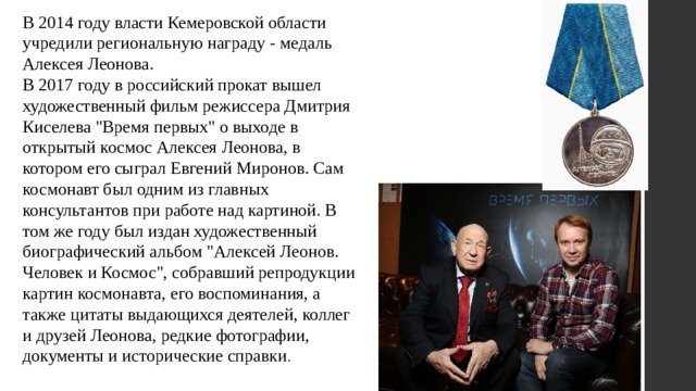 В 2014 году власти Кемеровской области учредили региональную награду - медаль Алексея Леонова. В 2017 году в российский прокат вышел художественный фильм режиссера Дмитрия Киселева 