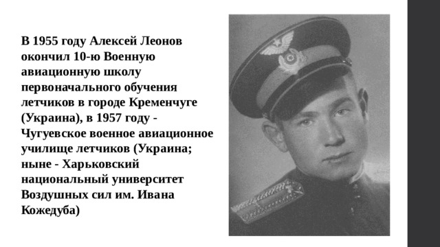 В 1955 году Алексей Леонов окончил 10-ю Военную авиационную школу первоначального обучения летчиков в городе Кременчуге (Украина), в 1957 году - Чугуевское военное авиационное училище летчиков (Украина; ныне - Харьковский национальный университет Воздушных сил им. Ивана Кожедуба) 