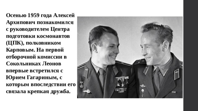 Осенью 1959 года Алексей Архипович познакомился с руководителем Центра подготовки космонавтов (ЦПК), полковником Карповым. На первой отборочной комиссии в Сокольниках Леонов впервые встретился с Юрием Гагариным, с которым впоследствии его связала крепкая дружба. 