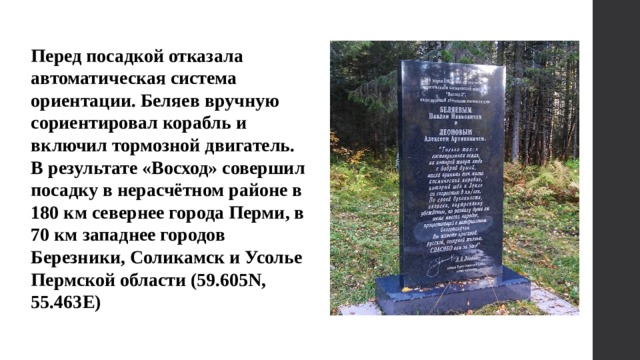 Перед посадкой отказала автоматическая система ориентации. Беляев вручную сориентировал корабль и включил тормозной двигатель. В результате «Восход» совершил посадку в нерасчётном районе в 180 км севернее города Перми, в 70 км западнее городов Березники, Соликамск и Усолье Пермской области (59.605N, 55.463E) 