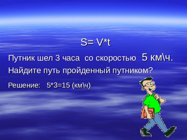  S= V*t Путник шел 3 часа со скоростью  5 км\ч. Найдите путь пройденный путником? Решение: 5*3=15 (км\ч)     