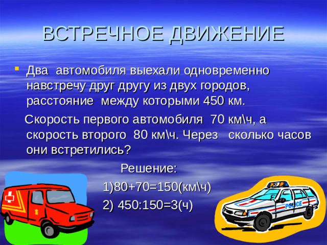 ВСТРЕЧНОЕ ДВИЖЕНИЕ Два автомобиля выехали одновременно навстречу друг другу из двух городов, расстояние между которыми 450 км.  Скорость первого автомобиля 70 км\ч, а скорость второго 80 км\ч. Через сколько часов они встретились?  Решение:  1)80+70=150(км\ч)  2) 450:150=3(ч) 