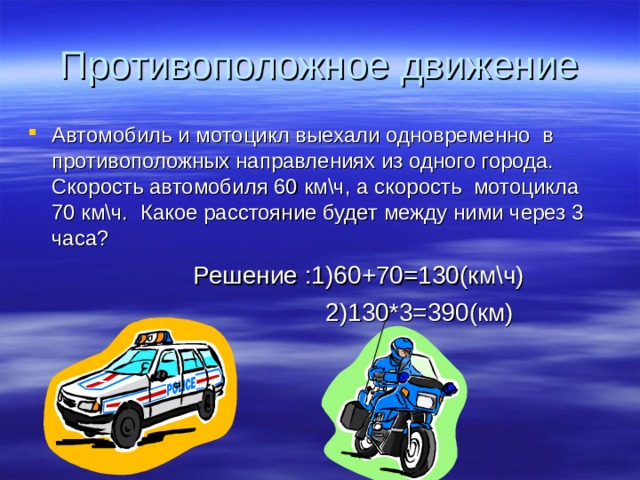 Противоположное движение Автомобиль и мотоцикл выехали одновременно в противоположных направлениях из одного города. Скорость автомобиля 60 км\ч, а скорость мотоцикла 70 км\ч. Какое расстояние будет между ними через 3 часа?  Решение :1)60+70=130(км\ч)  2)130*3=390(км) 