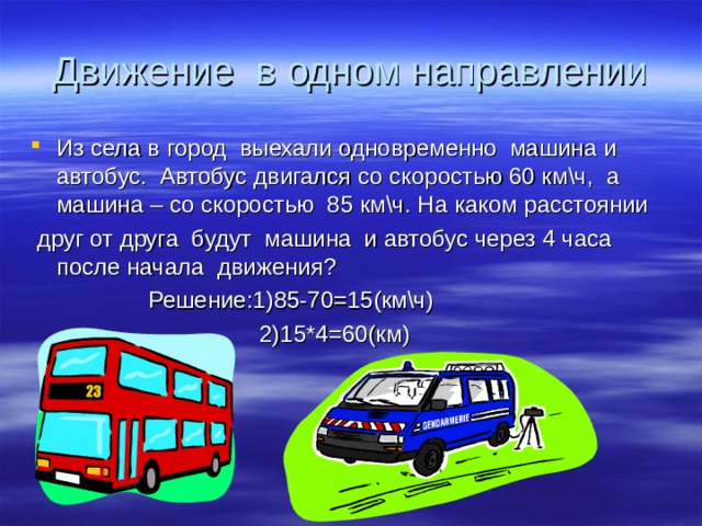 Движение в одном направлении Из села в город выехали одновременно машина и автобус. Автобус двигался со скоростью 60 км\ч, а машина – со скоростью 85 км\ч. На каком расстоянии  друг от друга будут машина и автобус через 4 часа после начала движения?  Решение:1)85-70=15(км\ч)  2)15*4=60(км) 