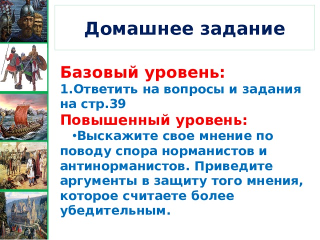 Домашнее задание Базовый уровень: 1.Ответить на вопросы и задания на стр.39 Повышенный уровень: Выскажите свое мнение по поводу спора норманистов и антинорманистов. Приведите аргументы в защиту того мнения, которое считаете более убедительным. 