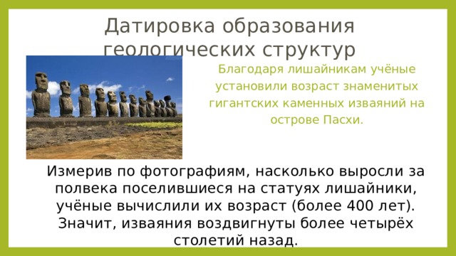 Датировка образования геологических структур Благодаря лишайникам учёные установили возраст знаменитых гигантских каменных изваяний на острове Пасхи. Измерив по фотографиям, насколько выросли за полвека поселившиеся на статуях лишайники, учёные вычислили их возраст (более 400 лет). Значит, изваяния воздвигнуты более четырёх столетий назад. 