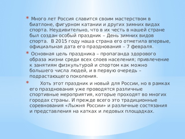 Много лет Россия славится своим мастерством в биатлоне, фигурном катании и других зимних видах спорта. Неудивительно, что в их честь в нашей стране был создан особый праздник – День зимних видов спорта.  В 2015 году наша страна его отметила впервые, официальная дата его празднования – 7 февраля.  Основная цель праздника – пропаганда здорового образа жизни среди всех слоев населения; привлечение к занятиям физкультурой и спортом как можно большего числа людей, и в первую очередь – подрастающего поколения.   Хоть этот праздник и новый для России, но в рамках его празднования уже проводятся различные спортивные мероприятия, которые проходят во многих городах страны. И прежде всего это традиционные соревнования «Лыжня России» и различные состязания и представления на катках и ледовых площадках. 