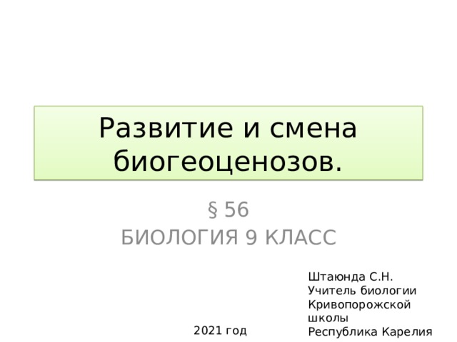 Развитие и смена биогеоценозов. § 56 Биология 9 класс Штаюнда С.Н. Учитель биологии Кривопорожской школы Республика Карелия 2021 год 