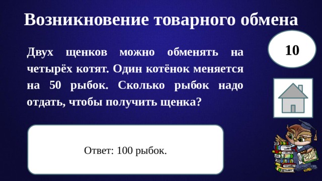 Возникновение товарного обмена 10 Двух щенков можно обменять на четырёх котят. Один котёнок меняется на 50 рыбок. Сколько рыбок надо отдать, чтобы получить щенка? Ответ: 100 рыбок. 