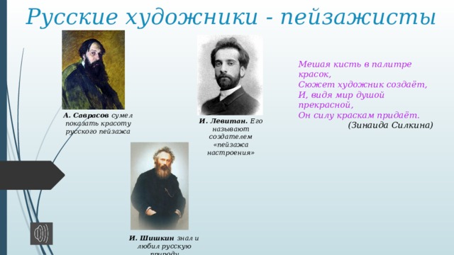 Русские художники - пейзажисты Мешая кисть в палитре красок,  Сюжет художник создаёт,  И, видя мир душой прекрасной,  Он силу краскам придаёт. (Зинаида Силкина)  А. Саврасов сумел показать красоту русского пейзажа И. Левитан. Его называют создателем «пейзажа настроения» И. Шишкин знал и любил русскую природу 