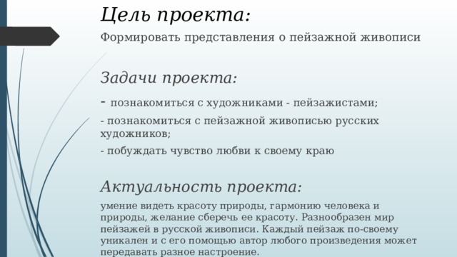 Цель проекта: Формировать представления о пейзажной живописи  Задачи проекта: - познакомиться с художниками - пейзажистами; - познакомиться с пейзажной живописью русских художников; - побуждать чувство любви к своему краю Актуальность проекта: умение видеть красоту природы, гармонию человека и природы, желание сберечь ее красоту. Разнообразен мир пейзажей в русской живописи. Каждый пейзаж по-своему уникален и с его помощью автор любого произведения может передавать разное настроение.  