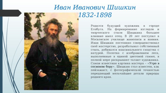 Иван Иванович Шишкин  1832-1898 Родился будущий художник в городе Елабуга. На формирование взглядов и творческого стиля Шишкина большое влияние имел отец. В 20 лет поступил в Московское училище живописи и ваяния. Иван Шишкин постоянно совершенствовал своё мастерство, разрабатывал собственный стиль, добивался максимального сходства с натурой. Полотна с изображением леса, выполненные в единой цветовой гамме, в полной мере раскрывают талант художника. Самая известная картина мастера – « Утро в сосновом бору ». Шишкин стал известен, как пейзажист, с фотографической точностью передающий мельчайшие детали природы родного края. 