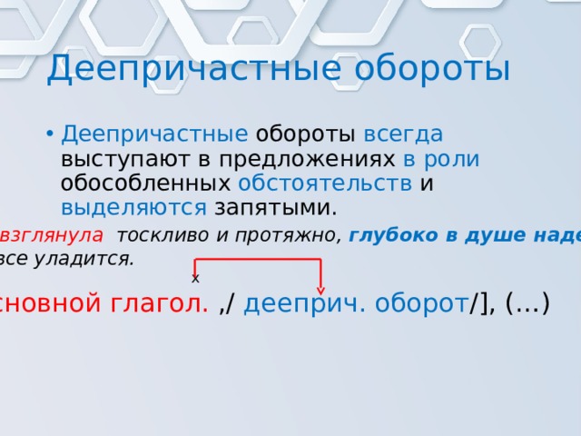 Деепричастные обороты Деепричастные обороты всегда выступают в предложениях в роли обособленных обстоятельств и выделяются запятыми. Она взглянула тоскливо и протяжно,  глубоко в душе надеясь , что все уладится. х [ основной глагол. ,/ дееприч. оборот /], (…) 