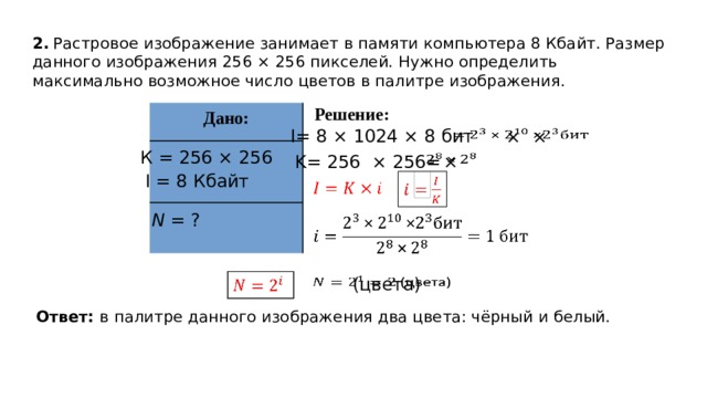 2.  Растровое изображение занимает в памяти компьютера 8 Кбайт. Размер данного изображения 256 × 256 пикселей. Нужно определить максимально возможное число цветов в палитре изображения. Решение: Дано: I= 8 × 1024 × 8 бит  × ×   К = 256 × 256  ×   K= 256 × 256= I = 8 Кбайт     N = ?     Добавил тень на скриншот  (цвета)     Ответ: в палитре данного изображения два цвета: чёрный и белый.  