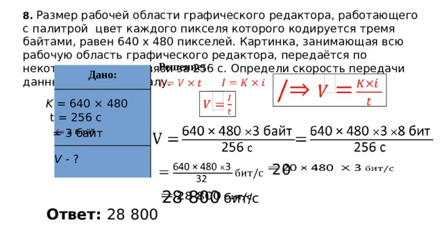8.  Размер рабочей области графического редактора, работающего с палитрой цвет каждого пикселя которого кодируется тремя байтами, равен 640 х 480 пикселей. Картинка, занимающая всю рабочую область графического редактора, передаётся по некоторому каналу связи за 256 с. Определи скорость передачи данных по этому каналу. Решение: Дано:         K = 640 × 480 t = 256 с      = 3 байт   V - ?    20   Добавил тень на скриншот    28 800 бит/с Ответ: 28 800  
