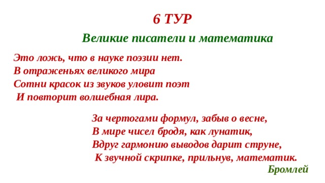 6 ТУР Великие писатели и математика Это ложь, что в науке поэзии нет. В отраженьях великого мира Сотни красок из звуков уловит поэт  И повторит волшебная лира.  За чертогами формул, забыв о весне, В мире чисел бродя, как лунатик, Вдруг гармонию выводов дарит струне,  К звучной скрипке, прильнув, математик. Бромлей 