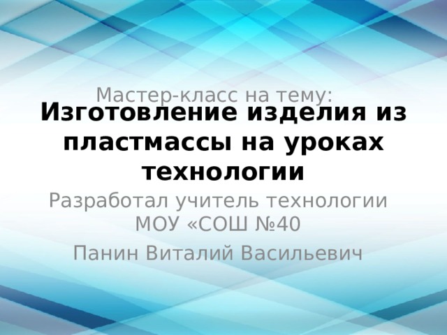 Мастер-класс на тему: Изготовление изделия из пластмассы на уроках технологии Разработал учитель технологии МОУ «СОШ №40 Панин Виталий Васильевич 