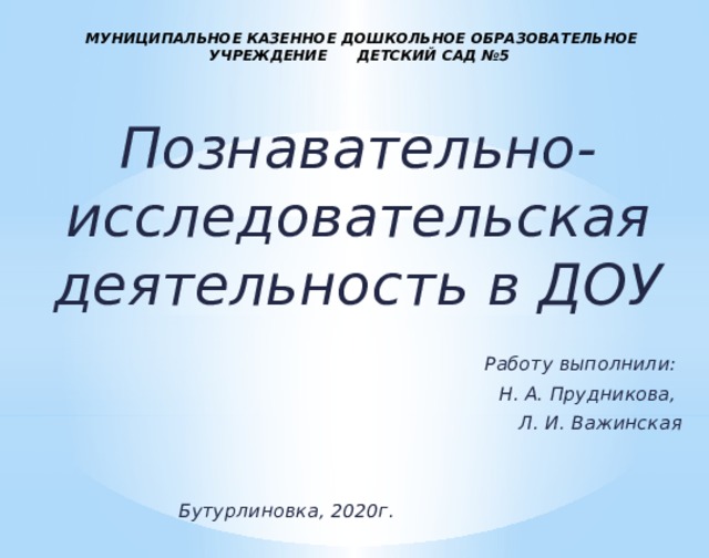 МУНИЦИПАЛЬНОЕ КАЗЕННОЕ ДОШКОЛЬНОЕ ОБРАЗОВАТЕЛЬНОЕ УЧРЕЖДЕНИЕ ДЕТСКИЙ САД №5 Познавательно-исследовательская деятельность в ДОУ   Работу выполнили: Н. А. Прудникова, Л. И. Важинская   Бутурлиновка, 2020г. 