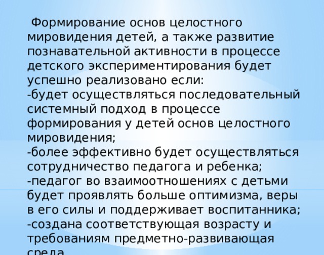  Формирование основ целостного мировидения детей, а также развитие познавательной активности в процессе детского экспериментирования будет успешно реализовано если: -будет осуществляться последовательный системный подход в процессе формирования у детей основ целостного мировидения; -более эффективно будет осуществляться сотрудничество педагога и ребенка; -педагог во взаимоотношениях с детьми будет проявлять больше оптимизма, веры в его силы и поддерживает воспитанника; -создана соответствующая возрасту и требованиям предметно-развивающая среда. 