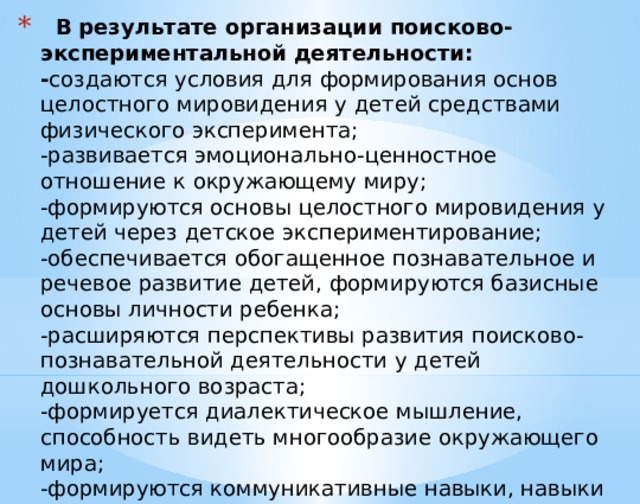  В результате организации поисково-экспериментальной деятельности:  - создаются условия для формирования основ целостного мировидения у детей средствами физического эксперимента;  -развивается эмоционально-ценностное отношение к окружающему миру;  -формируются основы целостного мировидения у детей через детское экспериментирование;  -обеспечивается обогащенное познавательное и речевое развитие детей, формируются базисные основы личности ребенка;  -расширяются перспективы развития поисково-познавательной деятельности у детей дошкольного возраста;  -формируется диалектическое мышление, способность видеть многообразие окружающего мира;  -формируются коммуникативные навыки, навыки сотрудничества.   