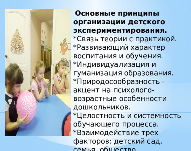  Основные принципы организации детского экспериментирования. *Связь теории с практикой. *Развивающий характер воспитания и обучения. *Индивидуализация и гуманизация образования. *Природосообразность - акцент на психолого-возрастные особенности дошкольников. *Целостность и системность обучающего процесса. *Взаимодействие трех факторов: детский сад, семья, общество. 